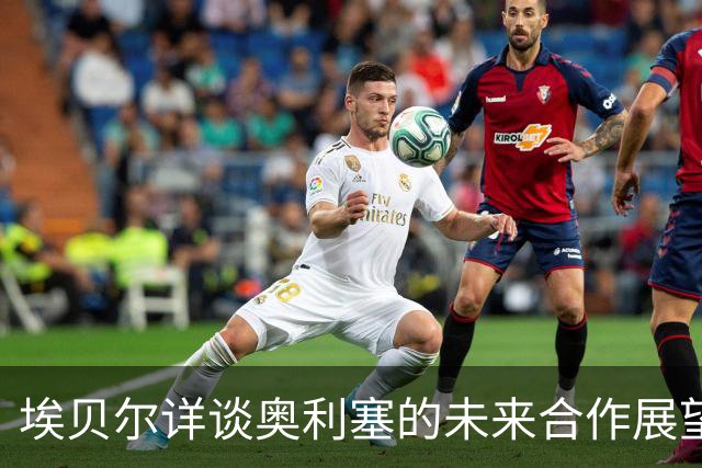 埃贝尔详谈奥利塞的未来合作展望，续约谈判仍需时间